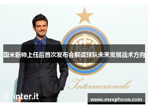 国米新帅上任后首次发布会解读球队未来发展战术方向