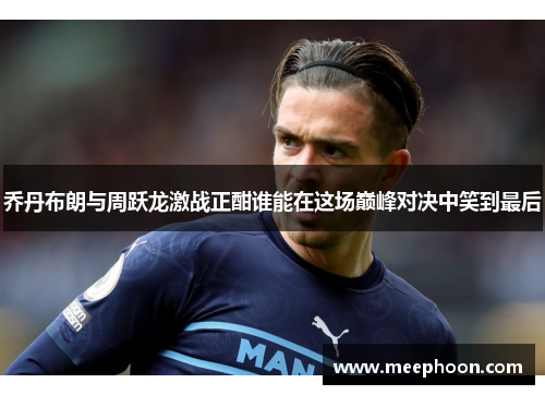 乔丹布朗与周跃龙激战正酣谁能在这场巅峰对决中笑到最后