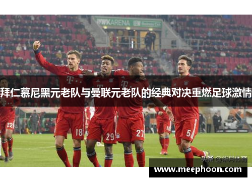 拜仁慕尼黑元老队与曼联元老队的经典对决重燃足球激情